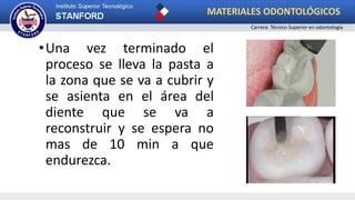 •Una vez terminado el
proceso se lleva la pasta a
la zona que se va a cubrir y
se asienta en el área del
diente que se va a
reconstruir y se espera no
mas de 10 min a que
endurezca.
MATERIALES ODONTOLÓGICOS
Carrera: Técnico Superior en odontología
 
