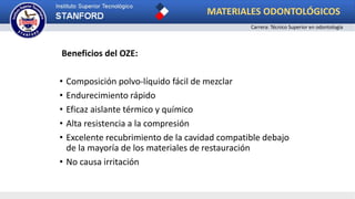 Beneficios del OZE:
• Composición polvo-líquido fácil de mezclar
• Endurecimiento rápido
• Eficaz aislante térmico y químico
• Alta resistencia a la compresión
• Excelente recubrimiento de la cavidad compatible debajo
de la mayoría de los materiales de restauración
• No causa irritación
MATERIALES ODONTOLÓGICOS
Carrera: Técnico Superior en odontología
 