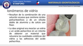 Ionómeros de vidrio
• Resultan de la combinación de una
solución acuosa que contiene ácidos
policarboxilicos y de un silicato
doble de aluminio y de calcio con
flúor.
• La idea original era mezclar un vidrio
y un acido poliacrilico en un intento
de obtener un material que
retuviera las cualidades estéticas del
vidrio y las adhesivas del acido
poliacrilico.
MATERIALES ODONTOLÓGICOS
Carrera: Técnico Superior en odontología
 