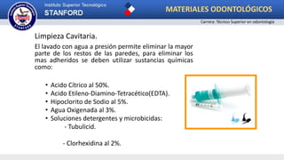 Limpieza Cavitaria.
El lavado con agua a presión permite eliminar la mayor
parte de los restos de las paredes, para eliminar los
mas adheridos se deben utilizar sustancias químicas
como:
• Acido Cítrico al 50%.
• Acido Etileno-Diamino-Tetracético(EDTA).
• Hipoclorito de Sodio al 5%.
• Agua Oxigenada al 3%.
• Soluciones detergentes y microbicidas:
- Tubulicid.
- Clorhexidina al 2%.
MATERIALES ODONTOLÓGICOS
Carrera: Técnico Superior en odontología
 