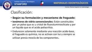 Clasificación:
• Según su formulación y mecanismo de fraguado:
• Ionómeros de vidrio convencionales: Están constituidos
por un polvo que es u cristal de fluoraluminiosilicato y por
un liquido que es el acido poliacrilico.
• Endurecen solamente mediante una reacción acido-base,
el fraguado es químico, no se activan con luz y siempre se
utilizan previa mezcla de los componentes.
MATERIALES ODONTOLÓGICOS
Carrera: Técnico Superior en odontología
 