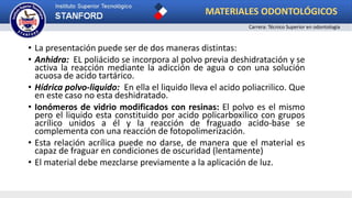 • La presentación puede ser de dos maneras distintas:
• Anhidra: EL poliácido se incorpora al polvo previa deshidratación y se
activa la reacción mediante la adicción de agua o con una solución
acuosa de acido tartárico.
• Hídrica polvo-liquido: En ella el liquido lleva el acido poliacrilico. Que
en este caso no esta deshidratado.
• Ionómeros de vidrio modificados con resinas: El polvo es el mismo
pero el liquido esta constituido por acido policarboxilico con grupos
acrílico unidos a él y la reacción de fraguado acido-base se
complementa con una reacción de fotopolimerización.
• Esta relación acrílica puede no darse, de manera que el material es
capaz de fraguar en condiciones de oscuridad (lentamente)
• El material debe mezclarse previamente a la aplicación de luz.
MATERIALES ODONTOLÓGICOS
Carrera: Técnico Superior en odontología
 
