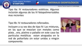 Tipo IIa: IV restauradores estéticos. Algunos
incluirán algunos de los IV fotopolimerizables
mas recientes
Tipo IIb: IV restauradores reforzados.
Incluyen a su vez dos de tipo IV: Las mixturas,
en las que se mezclan con metales como
plata , oro, platino o paladio en este caso las
particulas metálicas estan atrapadas en la
red de poliarilato sin estar unidas a ningún
componente.
MATERIALES ODONTOLÓGICOS
Carrera: Técnico Superior en odontología
 