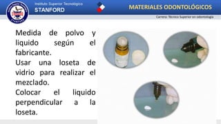 Medida de polvo y
liquido según el
fabricante.
Usar una loseta de
vidrio para realizar el
mezclado.
Colocar el liquido
perpendicular a la
loseta.
MATERIALES ODONTOLÓGICOS
Carrera: Técnico Superior en odontología
 