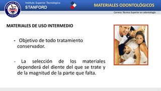 MATERIALES DE USO INTERMEDIO
- Objetivo de todo tratamiento
conservador.
- La selección de los materiales
dependerá del diente del que se trate y
de la magnitud de la parte que falta.
MATERIALES ODONTOLÓGICOS
Carrera: Técnico Superior en odontología
 