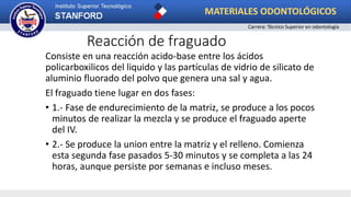 Reacción de fraguado
Consiste en una reacción acido-base entre los ácidos
policarboxilicos del liquido y las partículas de vidrio de silicato de
aluminio fluorado del polvo que genera una sal y agua.
El fraguado tiene lugar en dos fases:
• 1.- Fase de endurecimiento de la matriz, se produce a los pocos
minutos de realizar la mezcla y se produce el fraguado aperte
del IV.
• 2.- Se produce la union entre la matriz y el relleno. Comienza
esta segunda fase pasados 5-30 minutos y se completa a las 24
horas, aunque persiste por semanas e incluso meses.
MATERIALES ODONTOLÓGICOS
Carrera: Técnico Superior en odontología
 