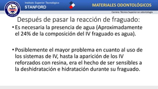 Después de pasar la reacción de fraguado:
• Es necesaria la presencia de agua (Aproximadamente
el 24% de la composición del IV fraguado es agua).
• Posiblemente el mayor problema en cuanto al uso de
los sistemas de IV, hasta la aparición de los IV
reforzados con resina, era el hecho de ser sensibles a
la deshidratación e hidratación durante su fraguado.
MATERIALES ODONTOLÓGICOS
Carrera: Técnico Superior en odontología
 
