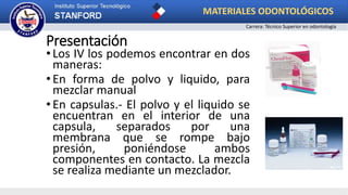 Presentación
•Los IV los podemos encontrar en dos
maneras:
•En forma de polvo y liquido, para
mezclar manual
•En capsulas.- El polvo y el liquido se
encuentran en el interior de una
capsula, separados por una
membrana que se rompe bajo
presión, poniéndose ambos
componentes en contacto. La mezcla
se realiza mediante un mezclador.
MATERIALES ODONTOLÓGICOS
Carrera: Técnico Superior en odontología
 