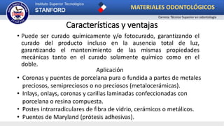 Características y ventajas
• Puede ser curado químicamente y/o fotocurado, garantizando el
curado del producto incluso en la ausencia total de luz,
garantizando el mantenimiento de las mismas propiedades
mecánicas tanto en el curado solamente químico como en el
doble.
Aplicación
• Coronas y puentes de porcelana pura o fundida a partes de metales
preciosos, semipreciosos o no preciosos (metalocerámicas).
• Inlays, onlays, coronas y carillas laminadas confeccionadas con
porcelana o resina compuesta.
• Postes intrarradiculares de fibra de vidrio, cerámicos o metálicos.
• Puentes de Maryland (prótesis adhesivas).
MATERIALES ODONTOLÓGICOS
Carrera: Técnico Superior en odontología
 