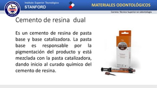Cemento de resina dual
Es un cemento de resina de pasta
base y base catalizadora. La pasta
base es responsable por la
pigmentación del producto y está
mezclada con la pasta catalizadora,
dando inicio al curado químico del
cemento de resina.
MATERIALES ODONTOLÓGICOS
Carrera: Técnico Superior en odontología
 