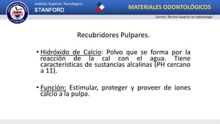 Recubridores Pulpares.
• Hidróxido de Calcio: Polvo que se forma por la
reacción de la cal con el agua. Tiene
características de sustancias alcalinas (PH cercano
a 11).
• Función: Estimular, proteger y proveer de iones
calcio a la pulpa.
MATERIALES ODONTOLÓGICOS
Carrera: Técnico Superior en odontología
 