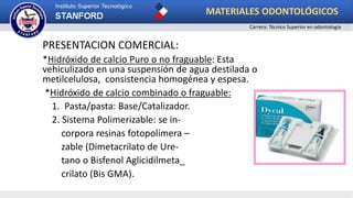PRESENTACION COMERCIAL:
*Hidróxido de calcio Puro o no fraguable: Esta
vehiculizado en una suspensión de agua destilada o
metilcelulosa, consistencia homogénea y espesa.
*Hidróxido de calcio combinado o fraguable:
1. Pasta/pasta: Base/Catalizador.
2. Sistema Polimerizable: se in-
corpora resinas fotopolímera –
zable (Dimetacrilato de Ure-
tano o Bisfenol Aglicidilmeta_
crilato (Bis GMA).
MATERIALES ODONTOLÓGICOS
Carrera: Técnico Superior en odontología
 