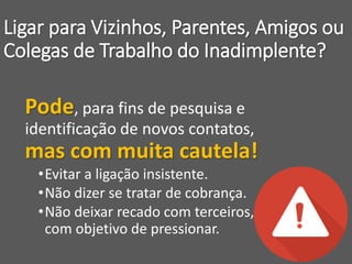 Ligar para Vizinhos, Parentes, Amigos ou
Colegas de Trabalho do Inadimplente?
Pode, para fins de pesquisa e
identificação de novos contatos,
mas com muita cautela!
•Evitar a ligação insistente.
•Não dizer se tratar de cobrança.
•Não deixar recado com terceiros,
com objetivo de pressionar.
 