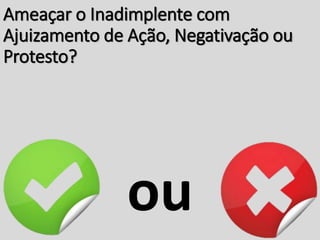 Ameaçar o Inadimplente com
Ajuizamento de Ação, Negativação ou
Protesto?
ou
 