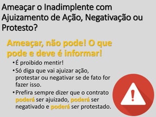 Ameaçar o Inadimplente com
Ajuizamento de Ação, Negativação ou
Protesto?
Ameaçar, não pode! O que
pode e deve é informar!
•É proibido mentir!
•Só diga que vai ajuizar ação,
protestar ou negativar se de fato for
fazer isso.
•Prefira sempre dizer que o contrato
poderá ser ajuizado, poderá ser
negativado e poderá ser protestado.
 