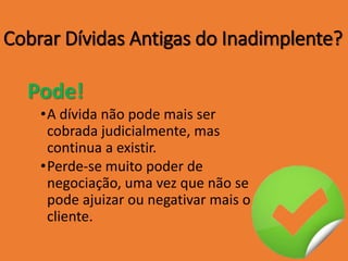 Cobrar Dívidas Antigas do Inadimplente?
Pode!
•A dívida não pode mais ser
cobrada judicialmente, mas
continua a existir.
•Perde-se muito poder de
negociação, uma vez que não se
pode ajuizar ou negativar mais o
cliente.
 