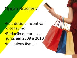 •País decidiu incentivar
o consumo
•Redução da taxas de
juros em 2009 e 2010
•Incentivos fiscais
Opção Brasileira
 