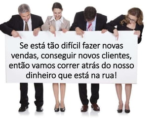 Se está tão difícil fazer novas
vendas, conseguir novos clientes,
então vamos correr atrás do nosso
dinheiro que está na rua!
 