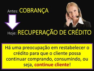 Antes: COBRANÇA
Há uma preocupação em restabelecer o
crédito para que o cliente possa
continuar comprando, consumindo, ou
seja, continue cliente!
Hoje: RECUPERAÇÃO DE CRÉDITO
 