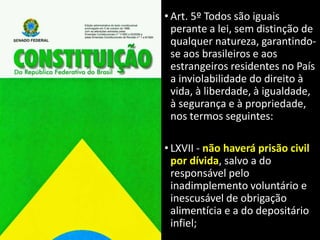 • Art. 5º Todos são iguais
perante a lei, sem distinção de
qualquer natureza, garantindo-
se aos brasileiros e aos
estrangeiros residentes no País
a inviolabilidade do direito à
vida, à liberdade, à igualdade,
à segurança e à propriedade,
nos termos seguintes:
• LXVII - não haverá prisão civil
por dívida, salvo a do
responsável pelo
inadimplemento voluntário e
inescusável de obrigação
alimentícia e a do depositário
infiel;
 