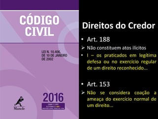 • Art. 188
 Não constituem atos ilícitos
• I – os praticados em legítima
defesa ou no exercício regular
de um direito reconhecido...
• Art. 153
 Não se considera coação a
ameaça do exercício normal de
um direito...
Direitos do Credor
 