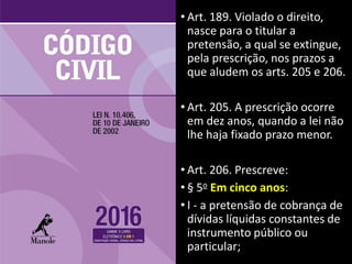 • Art. 189. Violado o direito,
nasce para o titular a
pretensão, a qual se extingue,
pela prescrição, nos prazos a
que aludem os arts. 205 e 206.
• Art. 205. A prescrição ocorre
em dez anos, quando a lei não
lhe haja fixado prazo menor.
• Art. 206. Prescreve:
• § 5o Em cinco anos:
• I - a pretensão de cobrança de
dívidas líquidas constantes de
instrumento público ou
particular;
 