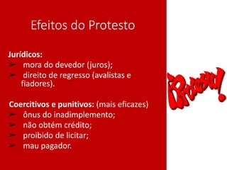 Efeitos do Protesto
Jurídicos:
➢ mora do devedor (juros);
➢ direito de regresso (avalistas e
fiadores).
•Coercitivos e punitivos: (mais eficazes)
➢ ônus do inadimplemento;
➢ não obtém crédito;
➢ proibido de licitar;
➢ mau pagador.
 