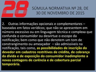 SÚMULA NORMATIVA Nº 28, DE
30 DE NOVEMBRO DE 2015
2. Outras informações opcionais e complementares –
baseadas em fatos verídicos; que não se apresentem em
número excessivo ou em linguagem técnica e complexa que
confunda o consumidor ou desvirtue o escopo da
notificação; bem como que não denotem um tom de
constrangimento ou ameaçador – são admissíveis na
notificação, tais como, as possibilidades de inscrição do
devedor em cadastros restritivos de crédito, de cobrança
da dívida e de exposição do consumidor inadimplente a
novas contagens de carência e de cobertura parcial
temporária.
 