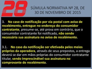 SÚMULA NORMATIVA Nº 28, DE
30 DE NOVEMBRO DE 2015
3. No caso de notificação por via postal com aviso de
recebimento, entregue no endereço do consumidor
contratante, presume-se, até prova em contrário, que o
consumidor contratante foi notificado, não sendo
necessária sua assinatura no aviso de recebimento.
3.1. No caso da notificação ser efetivada pelos meios
próprios da operadora, através de seus prepostos, a entrega
deverá se dar em mãos próprias do consumidor contratante
titular, sendo imprescindível sua assinatura no
comprovante de recebimento.
 
