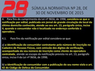 SÚMULA NORMATIVA Nº 28, DE
30 DE NOVEMBRO DE 2015
4. Para fins do cumprimento da Lei nº 9656, de 1998, considera-se que a
notificação por edital, publicada em jornal de grande circulação do local do
último domicílio conhecido, atende ao seu art. 13, parágrafo único, inciso
II, quando o consumidor não é localizado no endereço conferido à
operadora.
4.1. Para fins da notificação por edital considera-se que:
a) a identificação do consumidor contratante pelo número de inscrição no
Cadastro de Pessoas Físicas, com omissão dos dígitos de verificação,
acompanhado do seu número de inscrição como cliente da operadora
contratada, atende ao escopo da notificação prevista no art. 13, parágrafo
único, inciso II da Lei nº 9656, de 1998;
b) a identificação do consumidor com a publicação do seu nome viola o art.
42 do Código de Defesa do Consumidor.
 