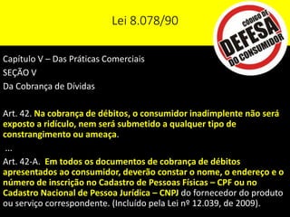 Lei 8.078/90
Capítulo V – Das Práticas Comerciais
SEÇÃO V
Da Cobrança de Dívidas
Art. 42. Na cobrança de débitos, o consumidor inadimplente não será
exposto a ridículo, nem será submetido a qualquer tipo de
constrangimento ou ameaça.
...
Art. 42-A. Em todos os documentos de cobrança de débitos
apresentados ao consumidor, deverão constar o nome, o endereço e o
número de inscrição no Cadastro de Pessoas Físicas – CPF ou no
Cadastro Nacional de Pessoa Jurídica – CNPJ do fornecedor do produto
ou serviço correspondente. (Incluído pela Lei nº 12.039, de 2009).
 