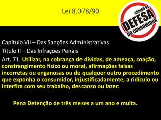 Lei 8.078/90
Capítulo VII – Das Sanções Administrativas
Título II – Das Infrações Penais
Art. 71. Utilizar, na cobrança de dívidas, de ameaça, coação,
constrangimento físico ou moral, afirmações falsas
incorretas ou enganosas ou de qualquer outro procedimento
que exponha o consumidor, injustificadamente, a ridículo ou
interfira com seu trabalho, descanso ou lazer:
Pena Detenção de três meses a um ano e multa.
 