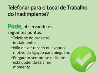 Telefonar para o Local de Trabalho
do Inadimplente?
Pode, observando os
seguintes pontos:
•Telefone do cadastro,
inicialmente;
•Não deixar recado ou expor o
motivo da ligação para ninguém;
•Perguntar sempre se o cliente
está podendo falar no
momento.
 