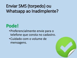 Enviar SMS (torpedo) ou
Whatsapp ao Inadimplente?
Pode!
•Preferencialmente envie para o
telefone que consta no cadastro.
•Cuidado com o volume de
mensagens.
 