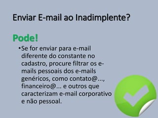 Enviar E-mail ao Inadimplente?
Pode!
•Se for enviar para e-mail
diferente do constante no
cadastro, procure filtrar os e-
mails pessoais dos e-mails
genéricos, como contato@...,
financeiro@... e outros que
caracterizam e-mail corporativo
e não pessoal.
 