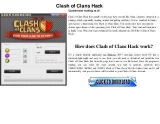 Clash of Clans Hack 
Updated and working as of: 
Clash of Clans Hack that actually works may have seemed like being a hamster dropped in a 
running wheel, repeatedly running around and getting nowhere. You’ve searched for hours 
and days for a functioning free Clash of Clans Hack. You surely must have encountered 
dozens upon dozens of sites promising free Clash of Clans Hack. Your wait and frustration 
is finally over. Why don’t you download the newly released (in 2014) free Clash of Clans 
Hack. 
How does Clash of Clans Hack work? 
It’s a simple desktop application for Windows XP/7 operating system based PC that is 
extremely lightweight and easy to use. First, you will need to download and install the free 
Clash of Clans Hack first from this page that comes in .exe file format. Once the program is 
running, you can select the exact amount you want to generate, anywhere from 
50000,150000, 500000 and 999999 Clash of Clans Gems. Hit the button Start and it will 
automatically start process,Gems will be added to your Clash of Clans Account. 
 