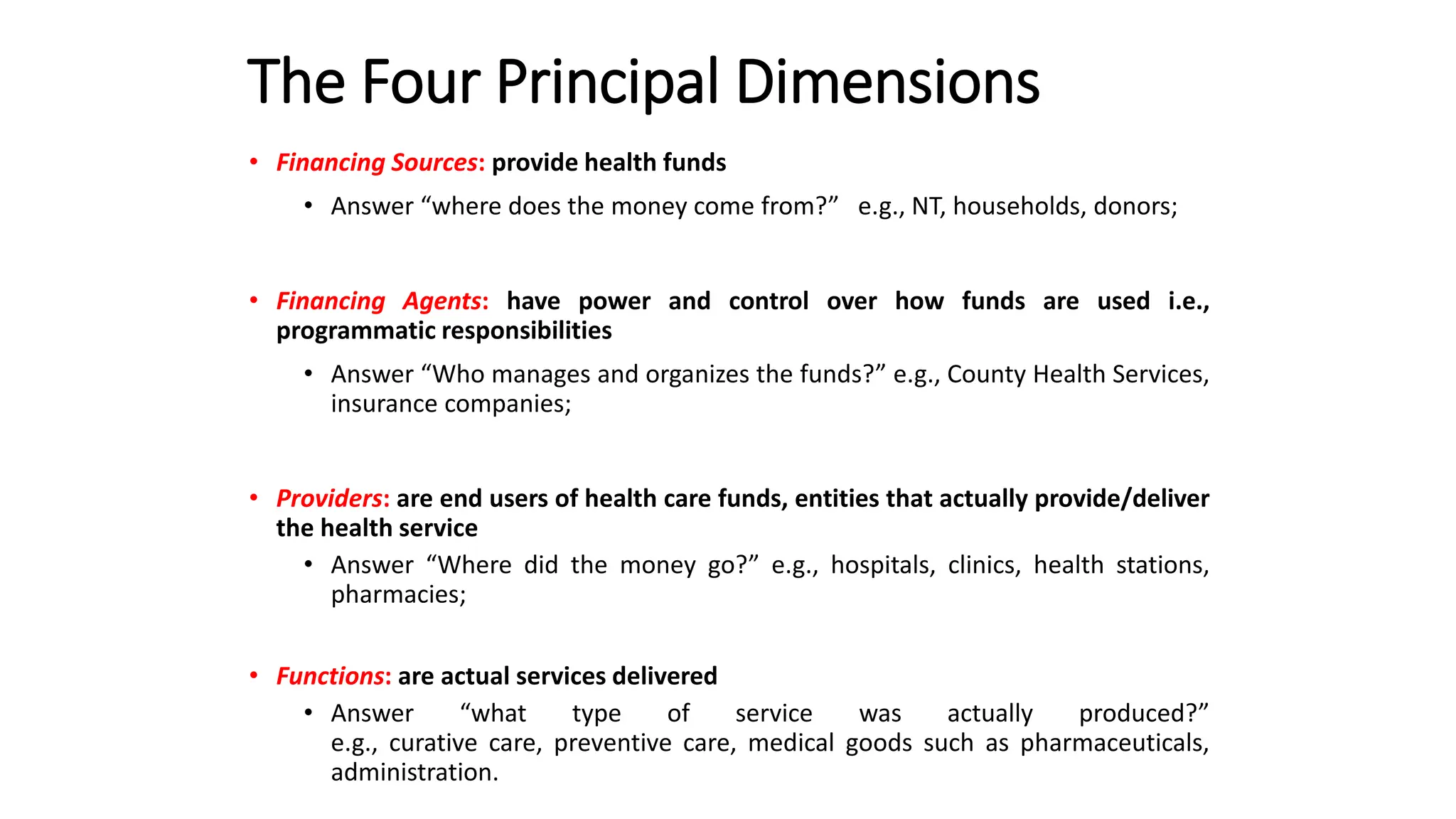The Four Principal Dimensions
• Financing Sources: provide health funds
• Answer “where does the money come from?” e.g., NT, households, donors;
• Financing Agents: have power and control over how funds are used i.e.,
programmatic responsibilities
• Answer “Who manages and organizes the funds?” e.g., County Health Services,
insurance companies;
• Providers: are end users of health care funds, entities that actually provide/deliver
the health service
• Answer “Where did the money go?” e.g., hospitals, clinics, health stations,
pharmacies;
• Functions: are actual services delivered
• Answer “what type of service was actually produced?”
e.g., curative care, preventive care, medical goods such as pharmaceuticals,
administration.
 