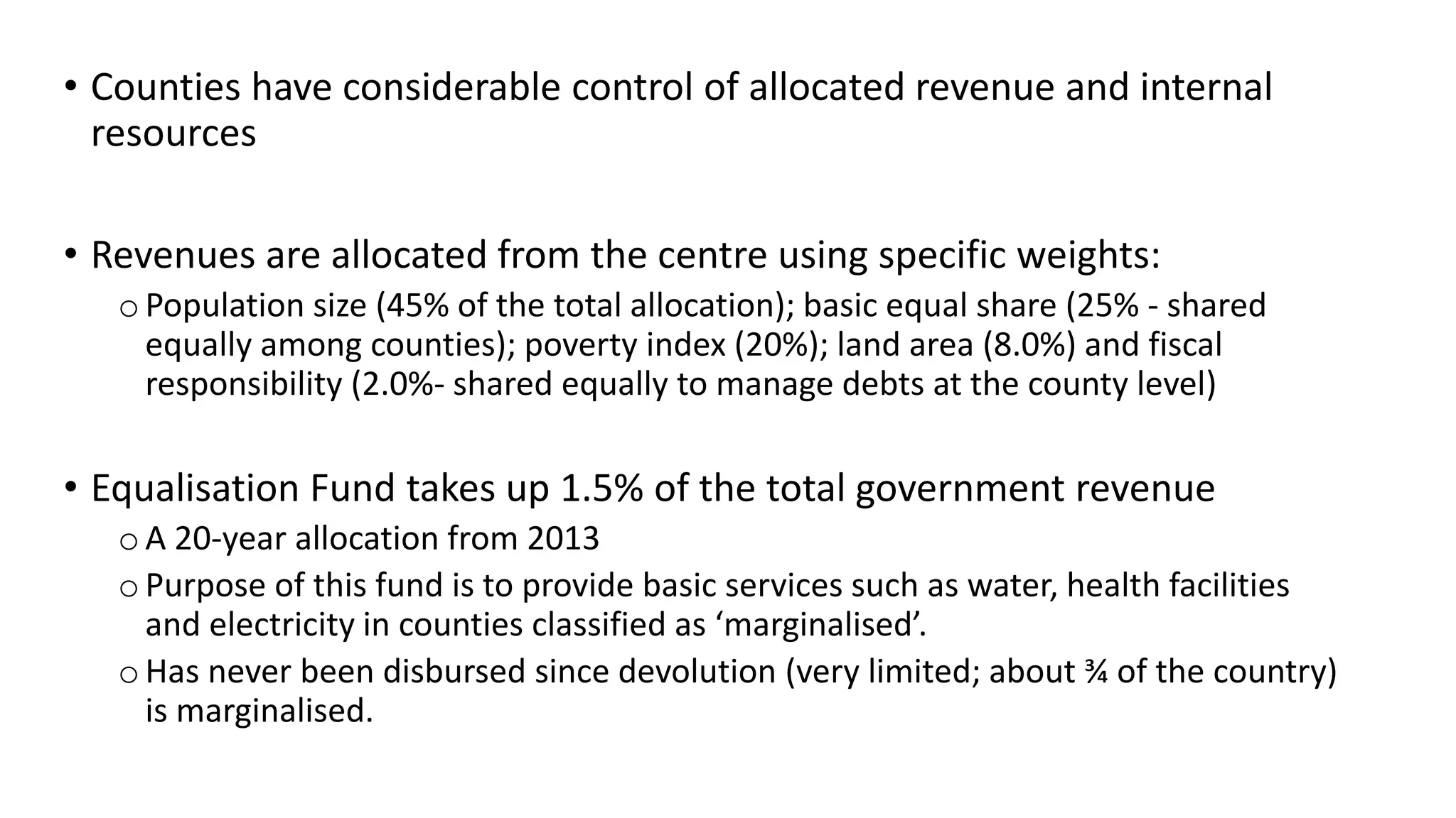 • Counties have considerable control of allocated revenue and internal
resources
• Revenues are allocated from the centre using specific weights:
oPopulation size (45% of the total allocation); basic equal share (25% - shared
equally among counties); poverty index (20%); land area (8.0%) and fiscal
responsibility (2.0%- shared equally to manage debts at the county level)
• Equalisation Fund takes up 1.5% of the total government revenue
oA 20-year allocation from 2013
oPurpose of this fund is to provide basic services such as water, health facilities
and electricity in counties classified as ‘marginalised’.
oHas never been disbursed since devolution (very limited; about ¾ of the country)
is marginalised.
 