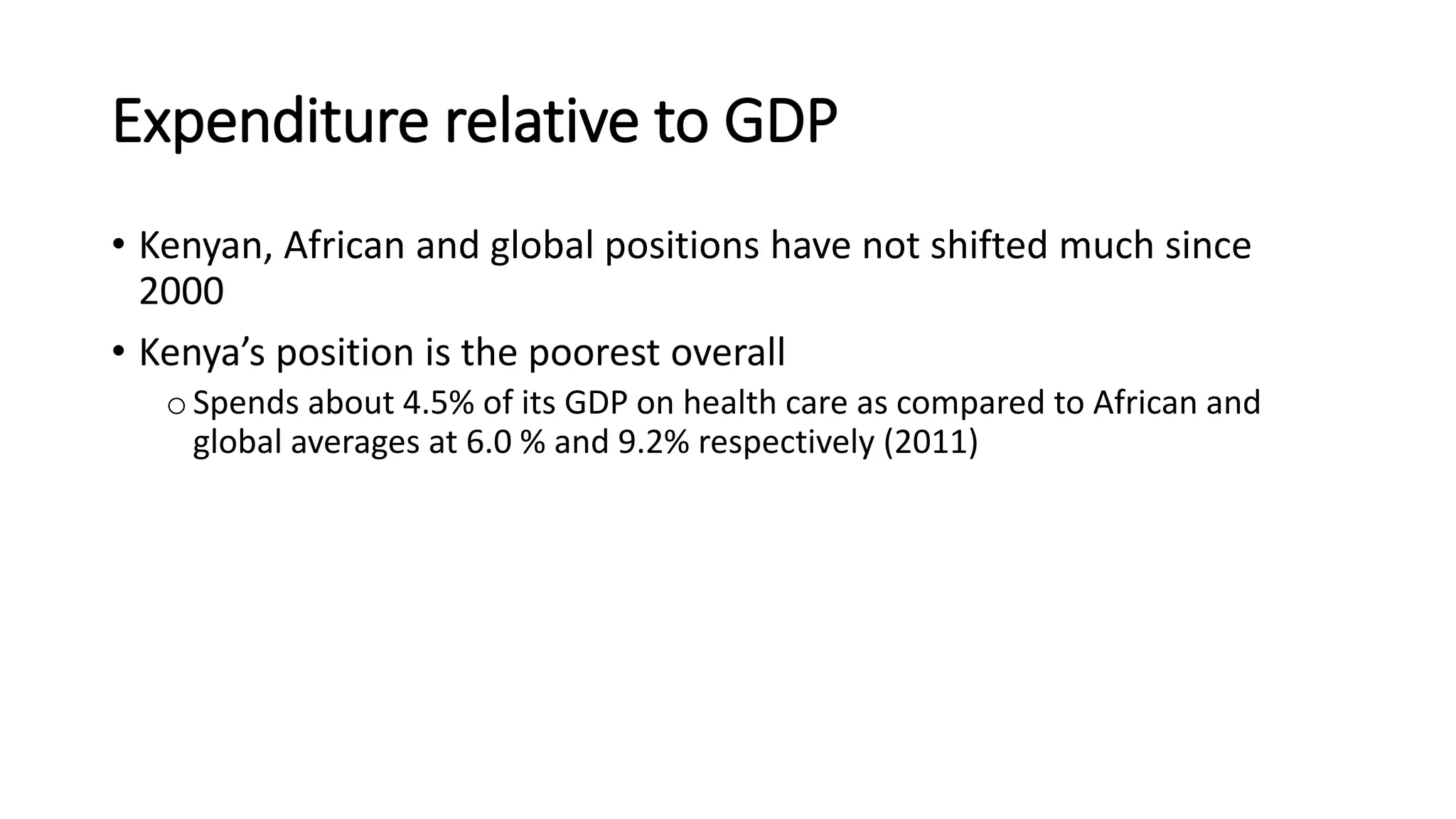 Expenditure relative to GDP
• Kenyan, African and global positions have not shifted much since
2000
• Kenya’s position is the poorest overall
oSpends about 4.5% of its GDP on health care as compared to African and
global averages at 6.0 % and 9.2% respectively (2011)
 