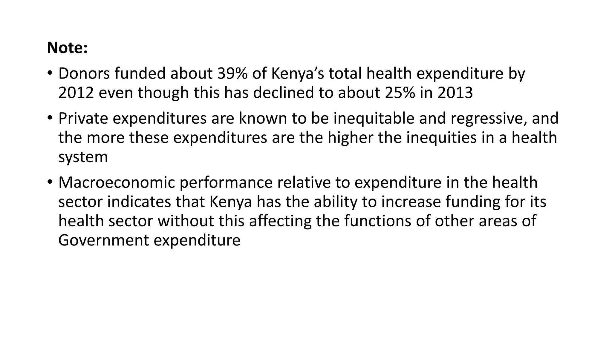 Note:
• Donors funded about 39% of Kenya’s total health expenditure by
2012 even though this has declined to about 25% in 2013
• Private expenditures are known to be inequitable and regressive, and
the more these expenditures are the higher the inequities in a health
system
• Macroeconomic performance relative to expenditure in the health
sector indicates that Kenya has the ability to increase funding for its
health sector without this affecting the functions of other areas of
Government expenditure
 
