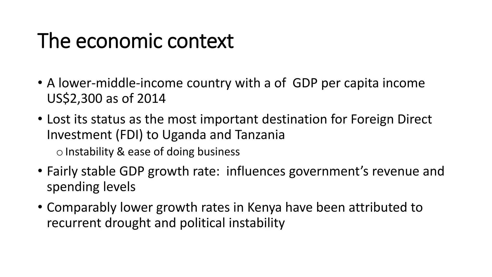 The economic context
• A lower-middle-income country with a of GDP per capita income
US$2,300 as of 2014
• Lost its status as the most important destination for Foreign Direct
Investment (FDI) to Uganda and Tanzania
oInstability & ease of doing business
• Fairly stable GDP growth rate: influences government’s revenue and
spending levels
• Comparably lower growth rates in Kenya have been attributed to
recurrent drought and political instability
 