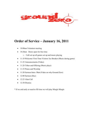 Order of Service – January 16, 2011
   •   10:00am Volunteer meeting
   •   10:20am Doors open for free time
           o Café set up all games set up and music playing
   •   11:10 Welcome/ First Time Visitors/ Ice Breaker (Music during game)
   •   11:25 Announcements (Video)
   •   11:28 Tithes and Offering (Music plays)
   •   11:33 Praise and Worship
   •   11:50 Sermon Intro- Matt (Video on why Ground Zero)
   •   12:00 Sermon (Doc)
   •   12:25 Altar Call
   •   12:30 Dismiss


* If we end early or need to fill time we will play Mingle Mingle
 