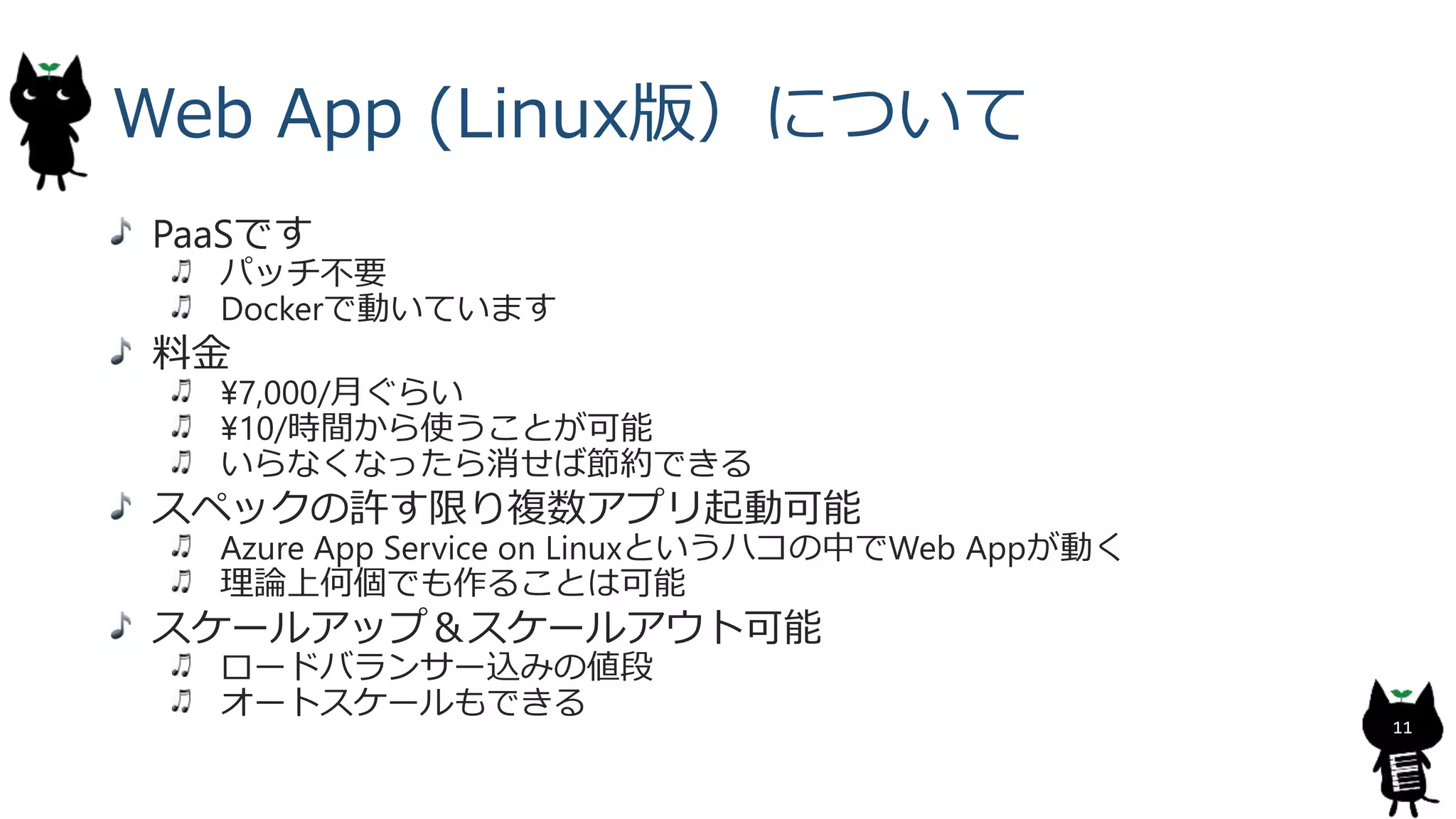 Web App (Linux版）について
PaaSです
パッチ不要
Dockerで動いています
料金
¥7,000/月ぐらい
¥10/時間から使うことが可能
いらなくなったら消せば節約できる
スペックの許す限り複数アプリ起動可能
Azure App Service on Linuxというハコの中でWeb Appが動く
理論上何個でも作ることは可能
スケールアップ＆スケールアウト可能
ロードバランサー込みの値段
オートスケールもできる
11
 