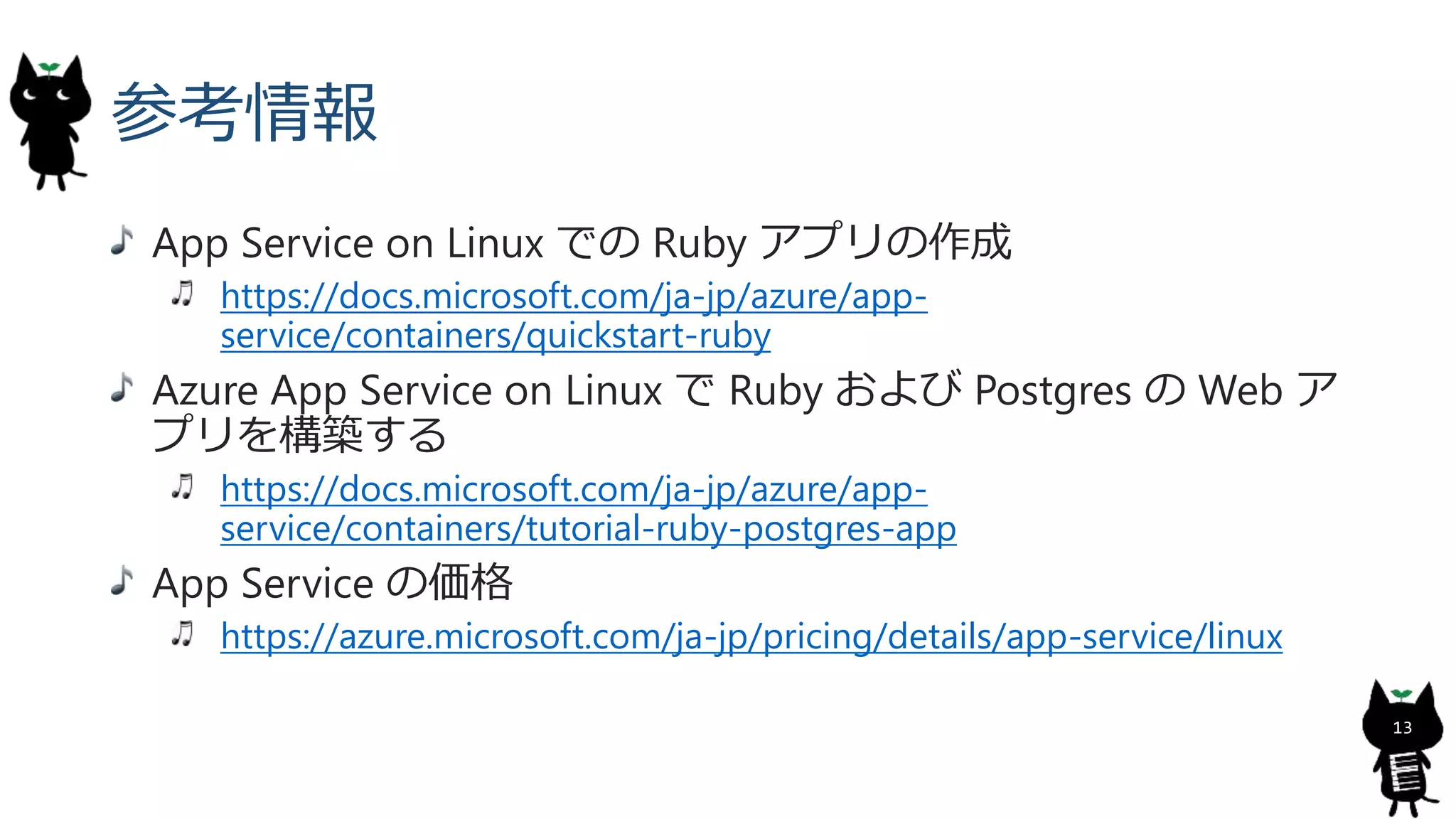 参考情報
App Service on Linux での Ruby アプリの作成
https://docs.microsoft.com/ja-jp/azure/app-
service/containers/quickstart-ruby
Azure App Service on Linux で Ruby および Postgres の Web ア
プリを構築する
https://docs.microsoft.com/ja-jp/azure/app-
service/containers/tutorial-ruby-postgres-app
App Service の価格
https://azure.microsoft.com/ja-jp/pricing/details/app-service/linux
13
 