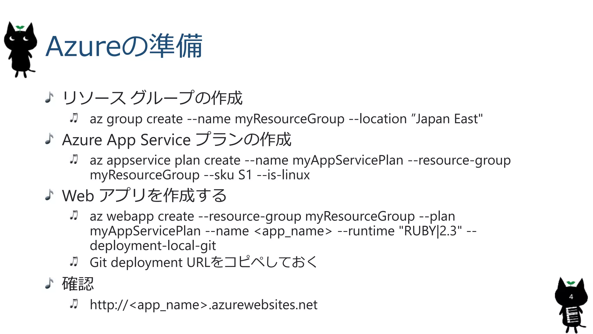 Azureの準備
リソース グループの作成
az group create --name myResourceGroup --location ”Japan East"
Azure App Service プランの作成
az appservice plan create --name myAppServicePlan --resource-group
myResourceGroup --sku S1 --is-linux
Web アプリを作成する
az webapp create --resource-group myResourceGroup --plan
myAppServicePlan --name <app_name> --runtime "RUBY|2.3" --
deployment-local-git
Git deployment URLをコピペしておく
確認
http://<app_name>.azurewebsites.net
4
 