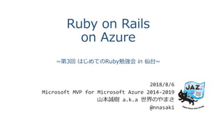 Ruby on Rails
on Azure
~第3回 はじめてのRuby勉強会 in 仙台~
2018/8/6
Microsoft MVP for Microsoft Azure 2014-2019
山本誠樹 a.k.a 世界のやまさ
@nnasaki
 
