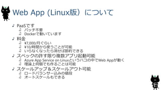 Web App (Linux版）について
PaaSです
パッチ不要
Dockerで動いています
料金
¥7,000/月ぐらい
¥10/時間から使うことが可能
いらなくなったら消せば節約できる
スペックの許す限り複数アプリ起動可能
Azure A...