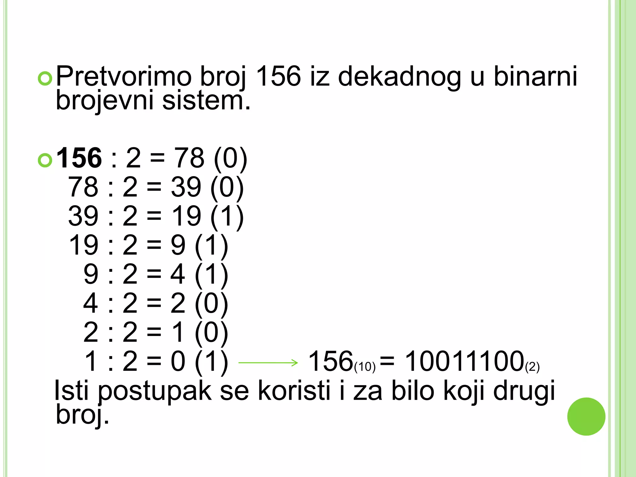 Pretvorimo broj 156 iz dekadnog u binarni
brojevni sistem.
156 : 2 = 78 (0)
78 : 2 = 39 (0)
39 : 2 = 19 (1)
19 : 2 = 9 (1)
9 : 2 = 4 (1)
4 : 2 = 2 (0)
2 : 2 = 1 (0)
1 : 2 = 0 (1) 156(10) = 10011100(2)
Isti postupak se koristi i za bilo koji drugi
broj.
 