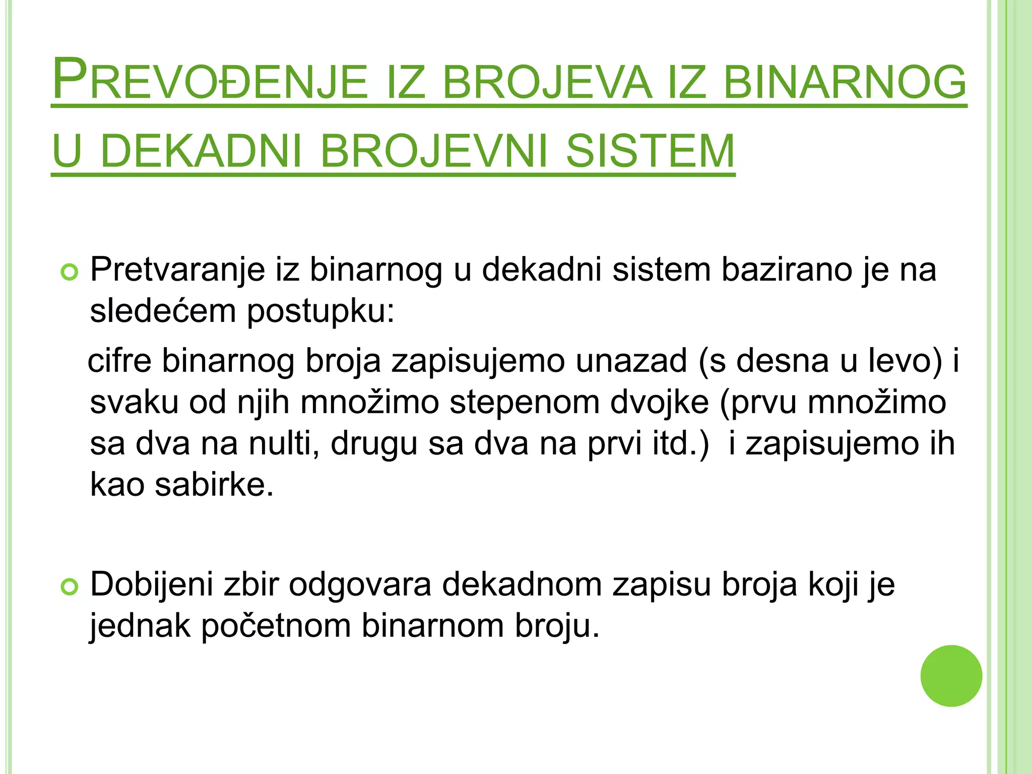 PREVOĐENJE IZ BROJEVA IZ BINARNOG
U DEKADNI BROJEVNI SISTEM
 Pretvaranje iz binarnog u dekadni sistem bazirano je na
sledećem postupku:
cifre binarnog broja zapisujemo unazad (s desna u levo) i
svaku od njih množimo stepenom dvojke (prvu množimo
sa dva na nulti, drugu sa dva na prvi itd.) i zapisujemo ih
kao sabirke.
 Dobijeni zbir odgovara dekadnom zapisu broja koji je
jednak početnom binarnom broju.
 