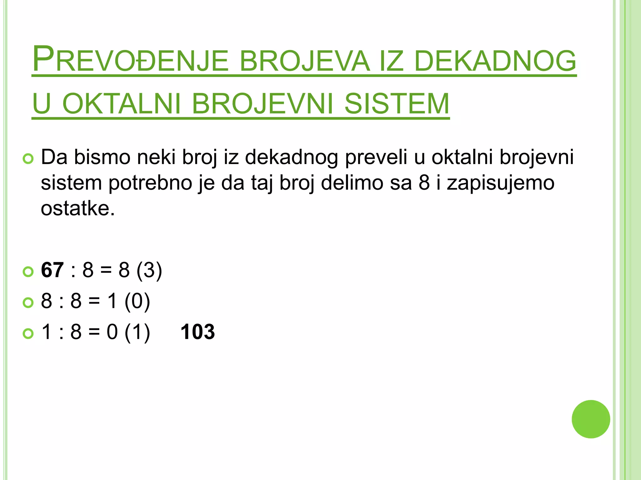 PREVOĐENJE BROJEVA IZ DEKADNOG
U OKTALNI BROJEVNI SISTEM
 Da bismo neki broj iz dekadnog preveli u oktalni brojevni
sistem potrebno je da taj broj delimo sa 8 i zapisujemo
ostatke.
 67 : 8 = 8 (3)
 8 : 8 = 1 (0)
 1 : 8 = 0 (1) 103
 